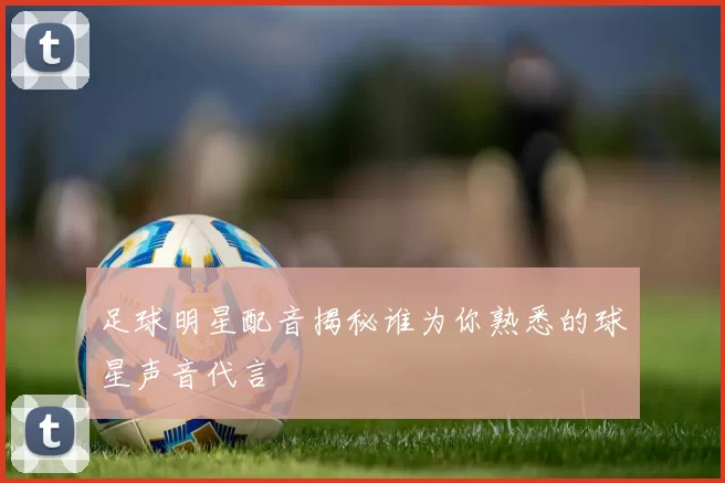 足球明星配音揭秘谁为你熟悉的球星声音代言