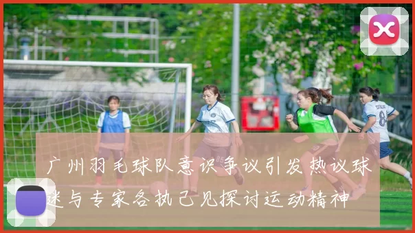 广州羽毛球队意识争议引发热议球迷与专家各执己见探讨运动精神