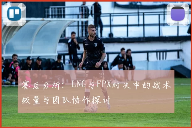 赛后分析：LNG与FPX对决中的战术较量与团队协作探讨