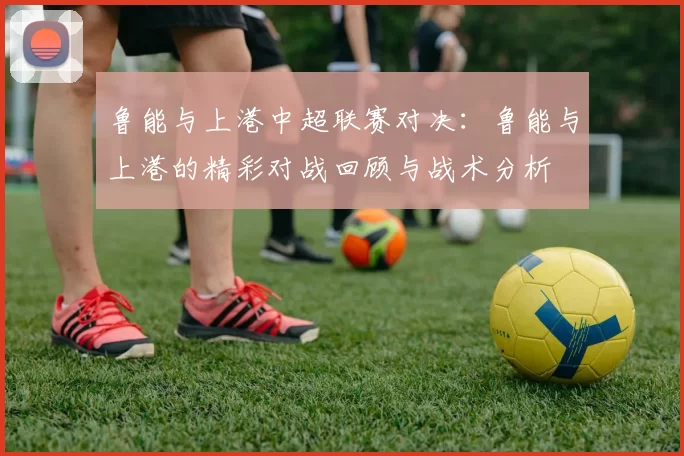 鲁能与上港中超联赛对决：鲁能与上港的精彩对战回顾与战术分析