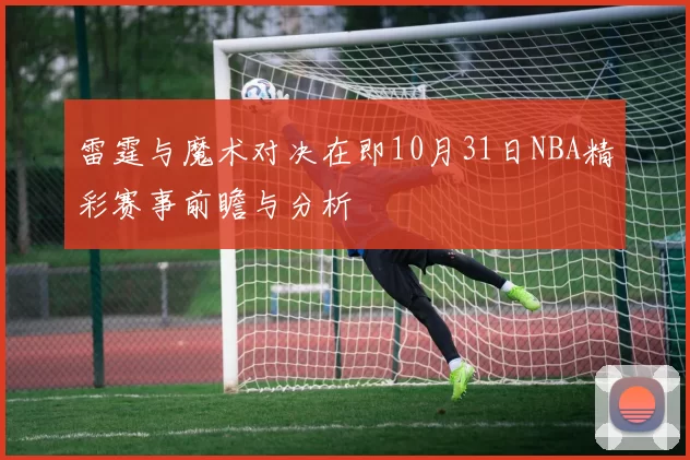 雷霆与魔术对决在即10月31日NBA精彩赛事前瞻与分析