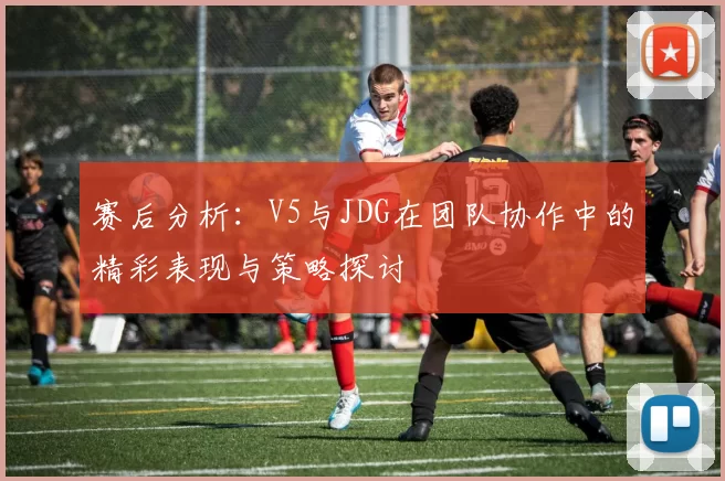 赛后分析：V5与JDG在团队协作中的精彩表现与策略探讨