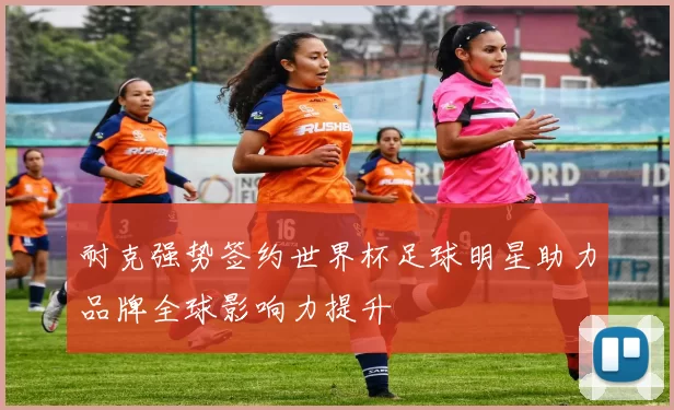 耐克强势签约世界杯足球明星助力品牌全球影响力提升