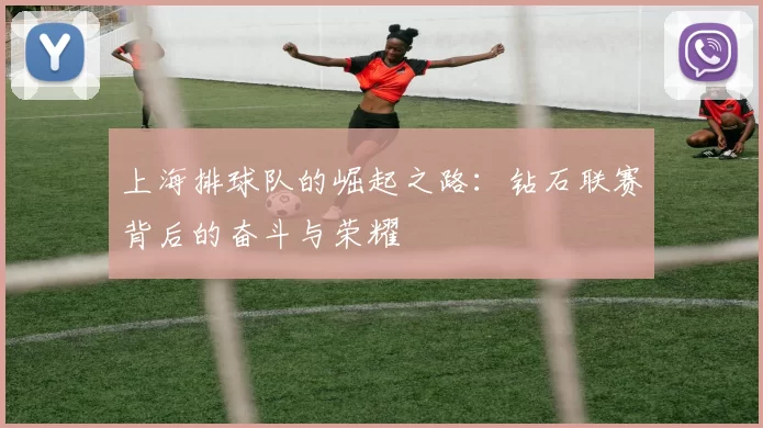 上海排球队的崛起之路：钻石联赛背后的奋斗与荣耀