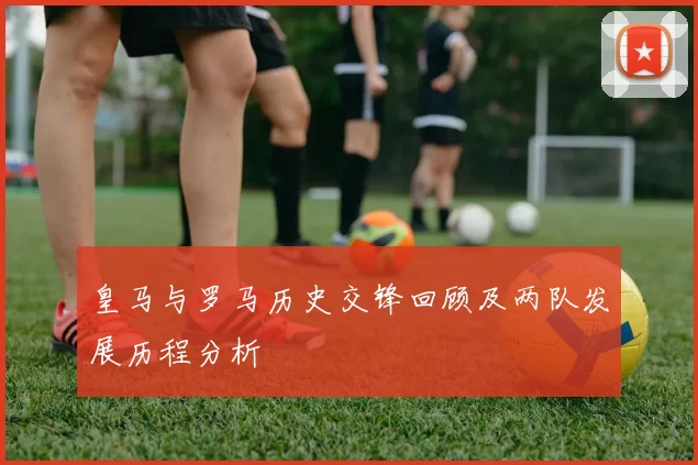 皇马与罗马历史交锋回顾及两队发展历程分析