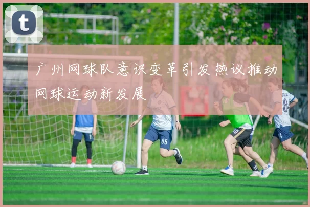 广州网球队意识变革引发热议推动网球运动新发展