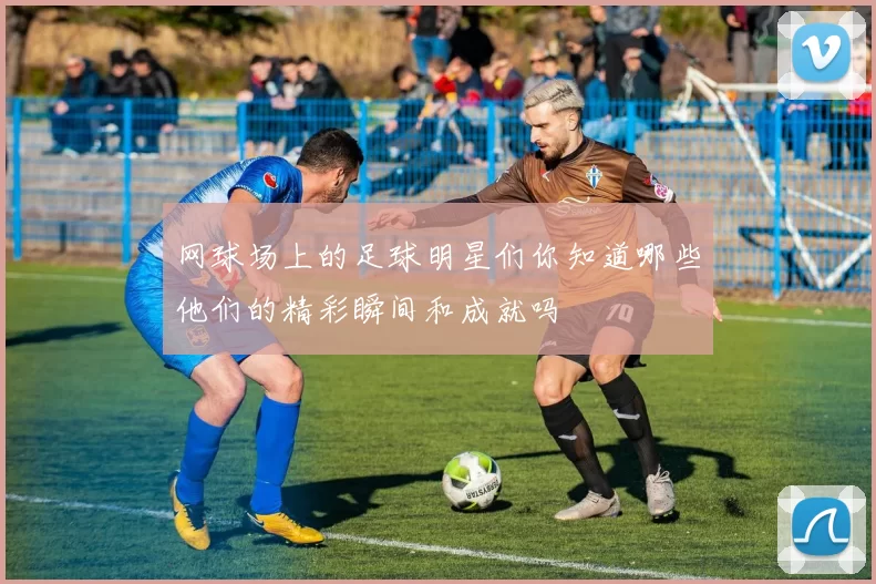 网球场上的足球明星们你知道哪些他们的精彩瞬间和成就吗