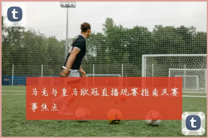 马竞与皇马欧冠直播观赛指南及赛事焦点