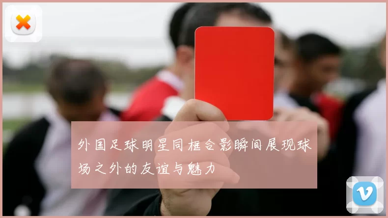 外国足球明星同框合影瞬间展现球场之外的友谊与魅力