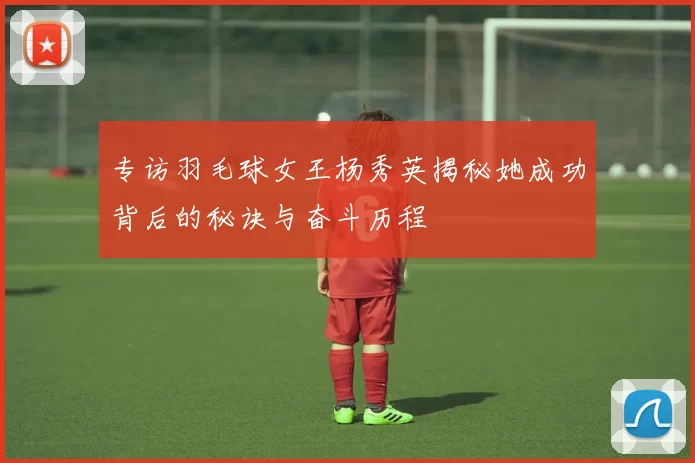 专访羽毛球女王杨秀英揭秘她成功背后的秘诀与奋斗历程