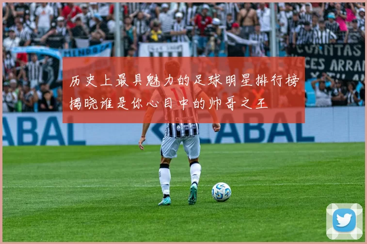 历史上最具魅力的足球明星排行榜揭晓谁是你心目中的帅哥之王