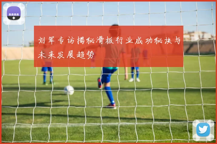 刘军专访揭秘滑板行业成功秘诀与未来发展趋势