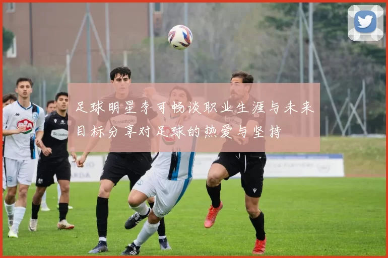 足球明星李可畅谈职业生涯与未来目标分享对足球的热爱与坚持
