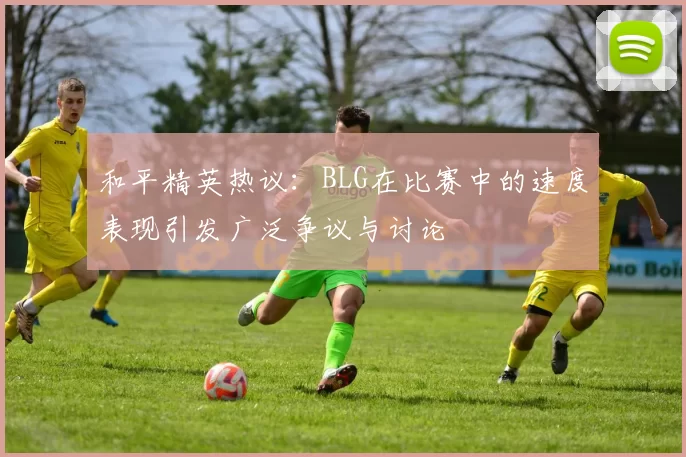 和平精英热议：BLG在比赛中的速度表现引发广泛争议与讨论