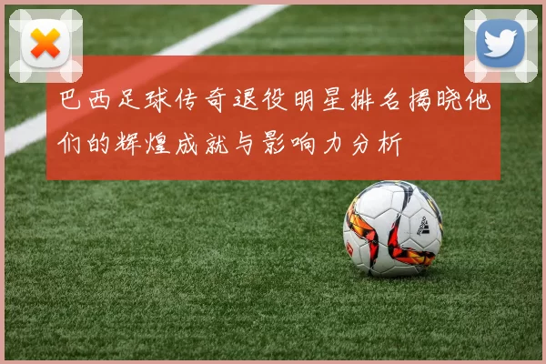 巴西足球传奇退役明星排名揭晓他们的辉煌成就与影响力分析