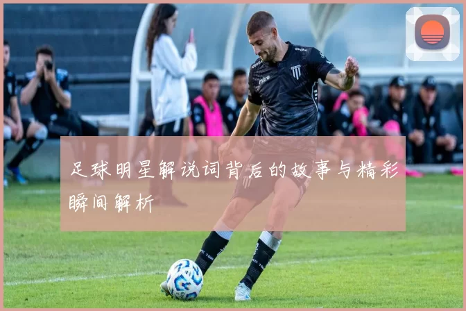 足球明星解说词背后的故事与精彩瞬间解析