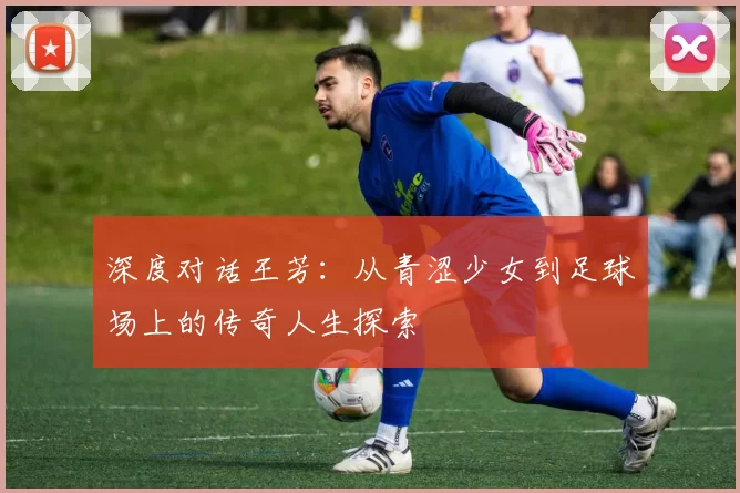 深度对话王芳：从青涩少女到足球场上的传奇人生探索