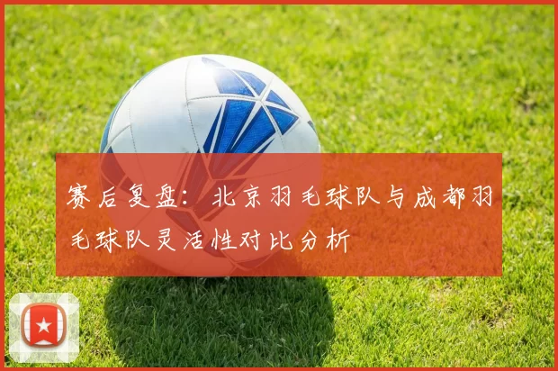 赛后复盘：北京羽毛球队与成都羽毛球队灵活性对比分析