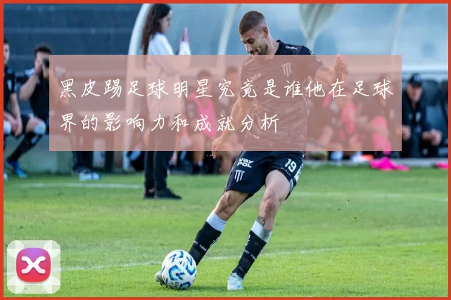 黑皮踢足球明星究竟是谁他在足球界的影响力和成就分析