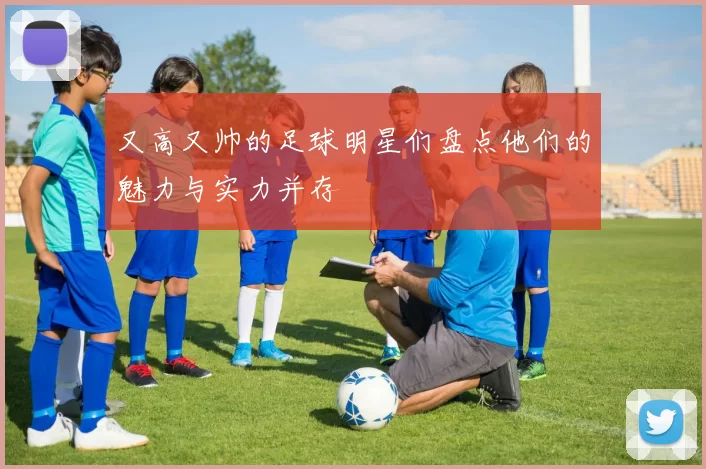 又高又帅的足球明星们盘点他们的魅力与实力并存