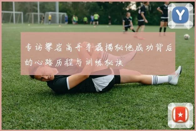 专访攀岩高手李磊揭秘他成功背后的心路历程与训练秘诀