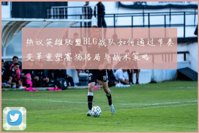 热议英雄联盟BLG战队如何通过节奏变革重塑赛场格局与战术策略