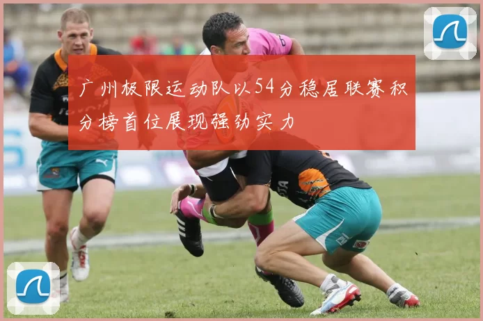 广州极限运动队以54分稳居联赛积分榜首位展现强劲实力