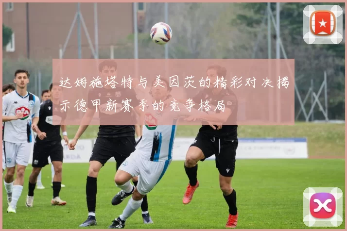 达姆施塔特与美因茨的精彩对决揭示德甲新赛季的竞争格局