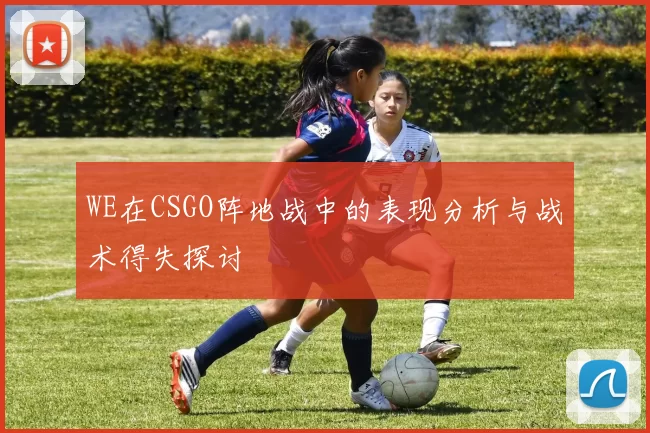 WE在CSGO阵地战中的表现分析与战术得失探讨