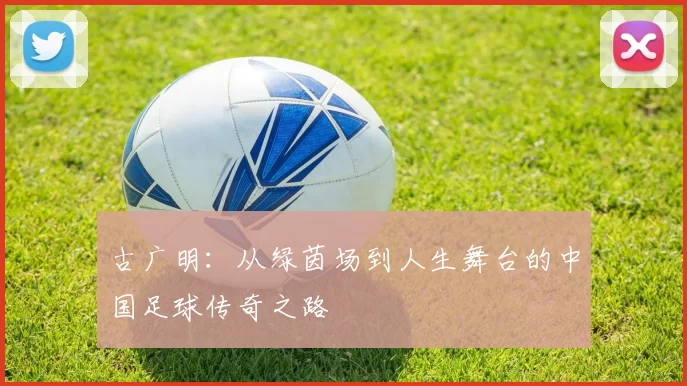 古广明：从绿茵场到人生舞台的中国足球传奇之路