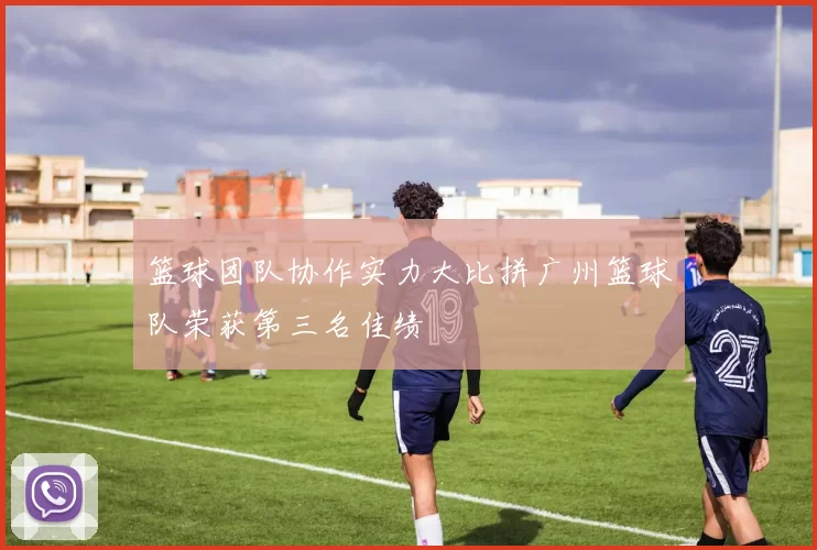 篮球团队协作实力大比拼广州篮球队荣获第三名佳绩