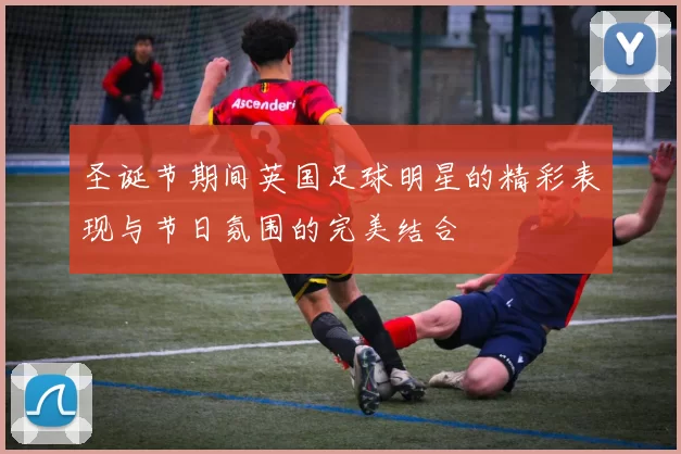 圣诞节期间英国足球明星的精彩表现与节日氛围的完美结合