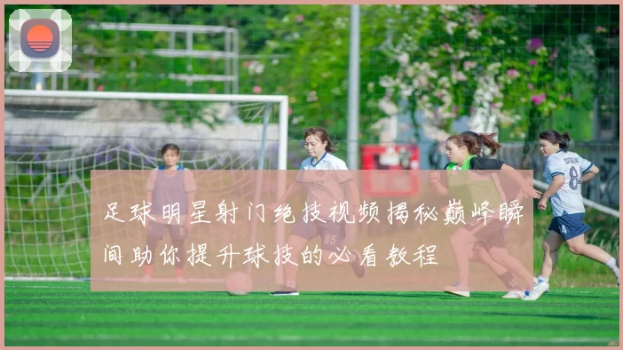 足球明星射门绝技视频揭秘巅峰瞬间助你提升球技的必看教程
