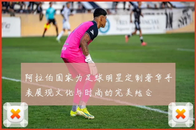 阿拉伯国家为足球明星定制奢华手表展现文化与时尚的完美结合