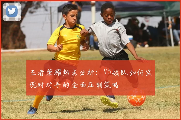 王者荣耀热点分析：V5战队如何实现对对手的全面压制策略