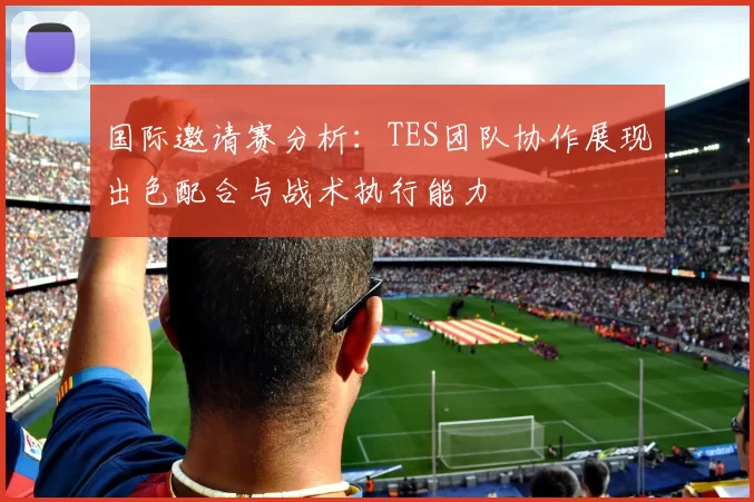 国际邀请赛分析：TES团队协作展现出色配合与战术执行能力