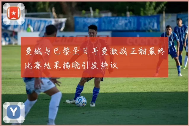曼城与巴黎圣日耳曼激战正酣最终比赛结果揭晓引发热议