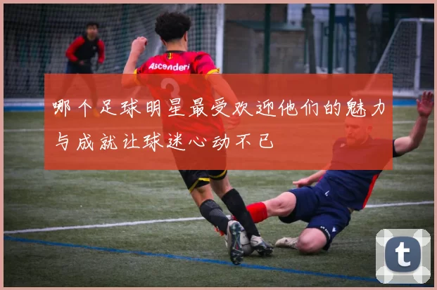 哪个足球明星最受欢迎他们的魅力与成就让球迷心动不已
