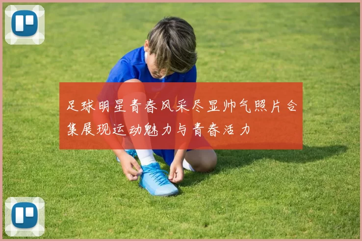 足球明星青春风采尽显帅气照片合集展现运动魅力与青春活力