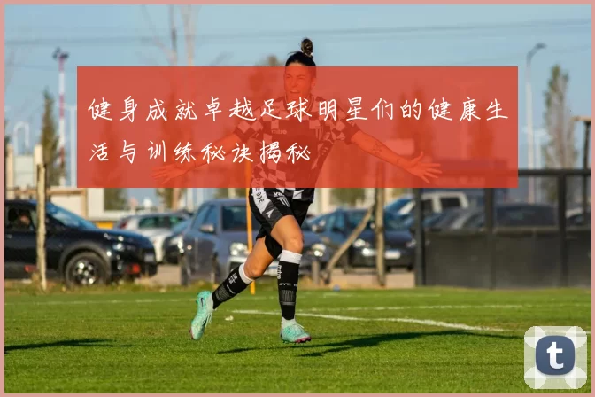 健身成就卓越足球明星们的健康生活与训练秘诀揭秘
