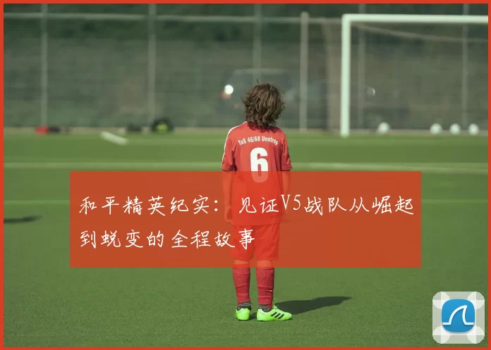 和平精英纪实：见证V5战队从崛起到蜕变的全程故事