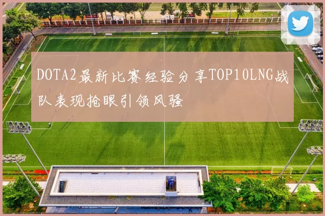 DOTA2最新比赛经验分享TOP10LNG战队表现抢眼引领风骚