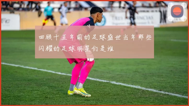 回顾十五年前的足球盛世当年那些闪耀的足球明星们是谁