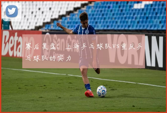 赛后复盘：上海乒乓球队vs重庆乒乓球队的实力