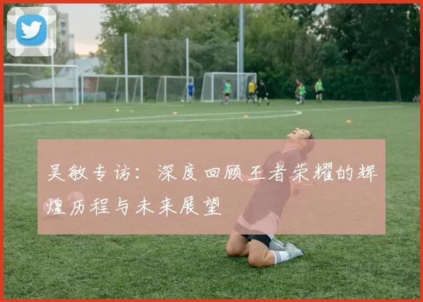 吴敏专访：深度回顾王者荣耀的辉煌历程与未来展望