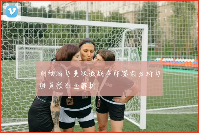 利物浦与曼联激战在即赛前分析与胜负预测全解析