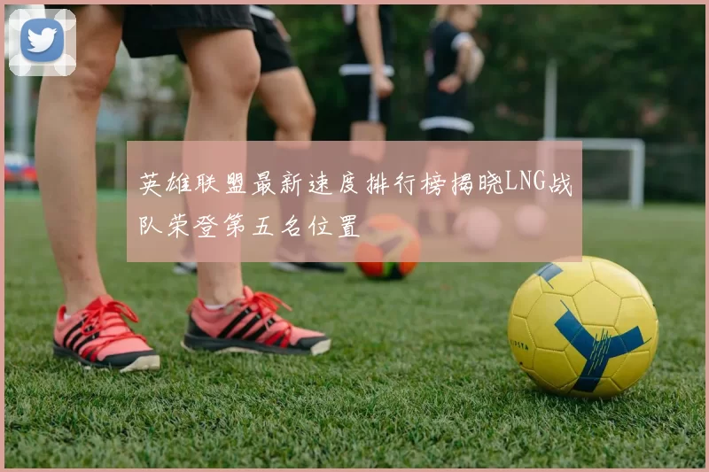 英雄联盟最新速度排行榜揭晓LNG战队荣登第五名位置