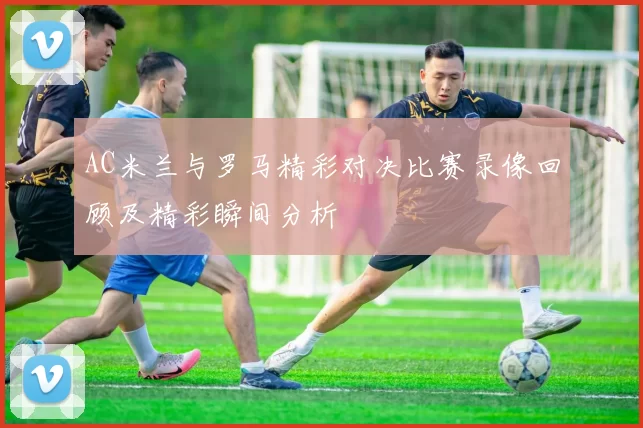 AC米兰与罗马精彩对决比赛录像回顾及精彩瞬间分析