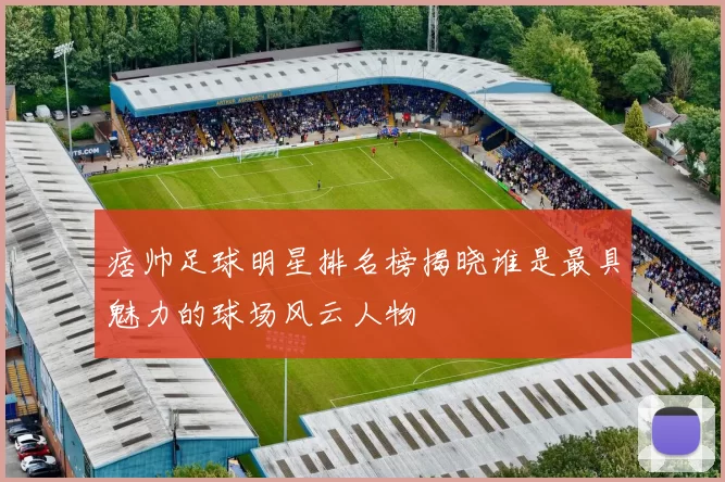 痞帅足球明星排名榜揭晓谁是最具魅力的球场风云人物