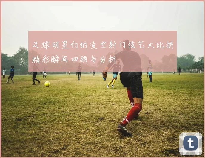 足球明星们的凌空射门技艺大比拼精彩瞬间回顾与分析